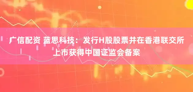 广信配资 蓝思科技：发行H股股票并在香港联交所上市获得中国证监会备案