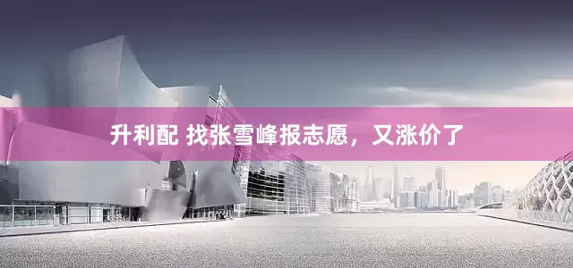 升利配 找张雪峰报志愿，又涨价了