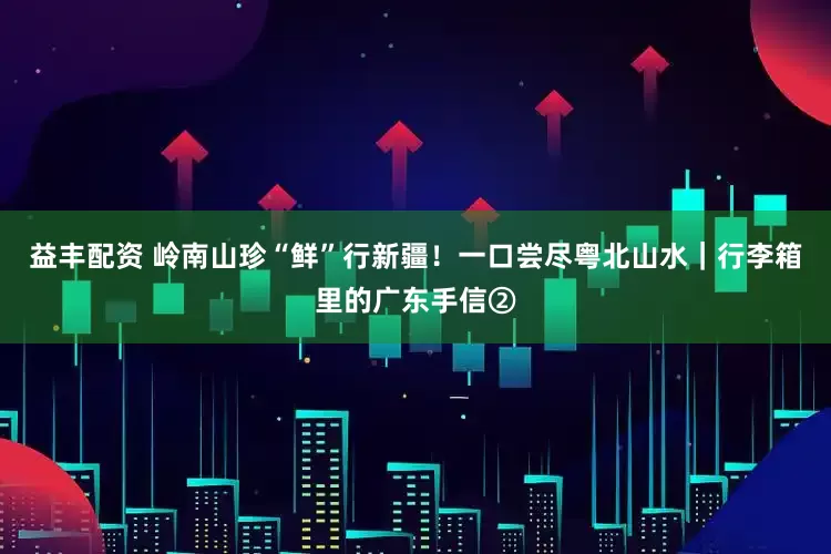 益丰配资 岭南山珍“鲜”行新疆！一口尝尽粤北山水｜行李箱里的广东手信②