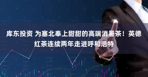 库东投资 为塞北奉上甜甜的高端消暑茶！英德红茶连续两年走进呼和浩特