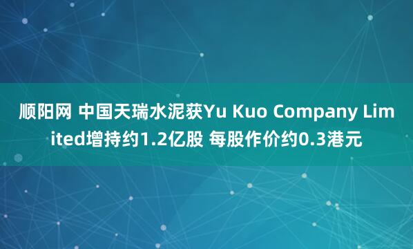 顺阳网 中国天瑞水泥获Yu Kuo Company Limited增持约1.2亿股 每股作价约0.3港元