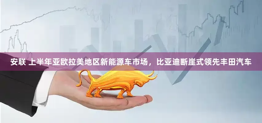 安联 上半年亚欧拉美地区新能源车市场，比亚迪断崖式领先丰田汽车