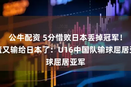 公牛配资 5分惜败日本丢掉冠军！女篮又输给日本了：U16中国队输球屈居亚军