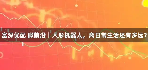 富深优配 瞰前沿丨人形机器人，离日常生活还有多远？