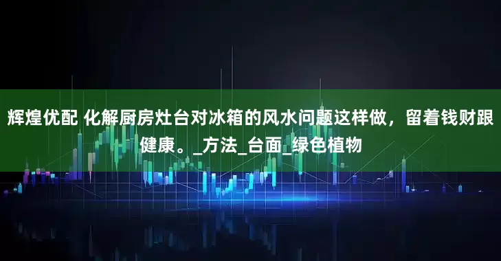 辉煌优配 化解厨房灶台对冰箱的风水问题这样做，留着钱财跟健康。_方法_台面_绿色植物