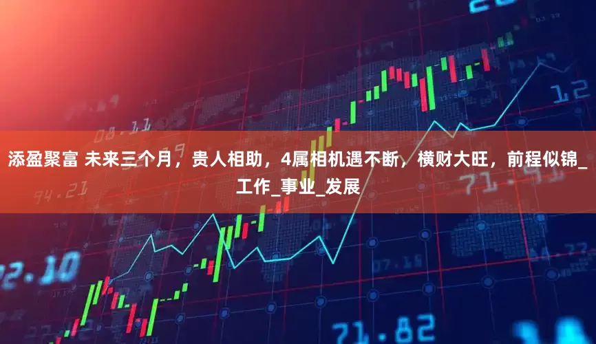 添盈聚富 未来三个月，贵人相助，4属相机遇不断，横财大旺，前程似锦_工作_事业_发展