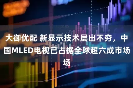 大御优配 新显示技术层出不穷，中国MLED电视已占据全球超六成市场