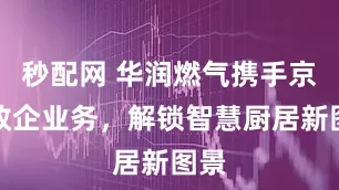秒配网 华润燃气携手京东政企业务，解锁智慧厨居新图景