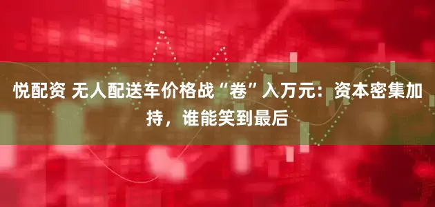 悦配资 无人配送车价格战“卷”入万元：资本密集加持，谁能笑到最后