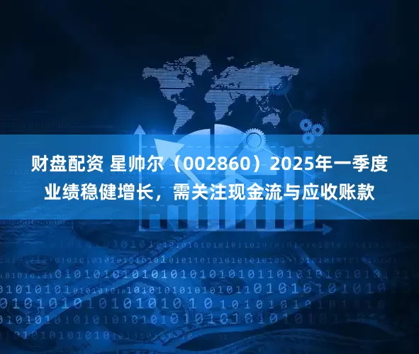 财盘配资 星帅尔（002860）2025年一季度业绩稳健增长，需关注现金流与应收账款
